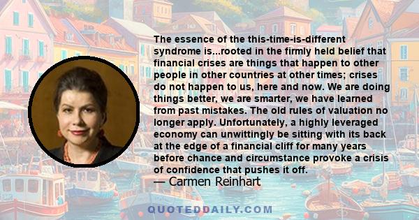 The essence of the this-time-is-different syndrome is...rooted in the firmly held belief that financial crises are things that happen to other people in other countries at other times; crises do not happen to us, here