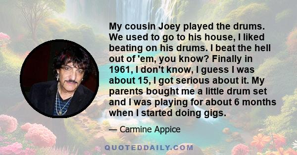 My cousin Joey played the drums. We used to go to his house, I liked beating on his drums. I beat the hell out of 'em, you know? Finally in 1961, I don't know, I guess I was about 15, I got serious about it. My parents