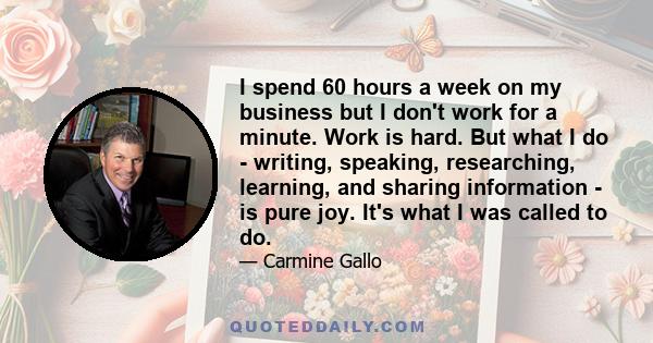 I spend 60 hours a week on my business but I don't work for a minute. Work is hard. But what I do - writing, speaking, researching, learning, and sharing information - is pure joy. It's what I was called to do.