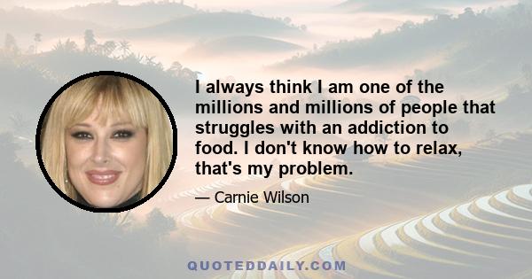 I always think I am one of the millions and millions of people that struggles with an addiction to food. I don't know how to relax, that's my problem.