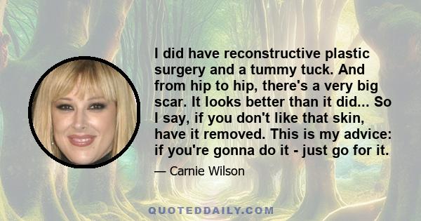 I did have reconstructive plastic surgery and a tummy tuck. And from hip to hip, there's a very big scar. It looks better than it did... So I say, if you don't like that skin, have it removed. This is my advice: if