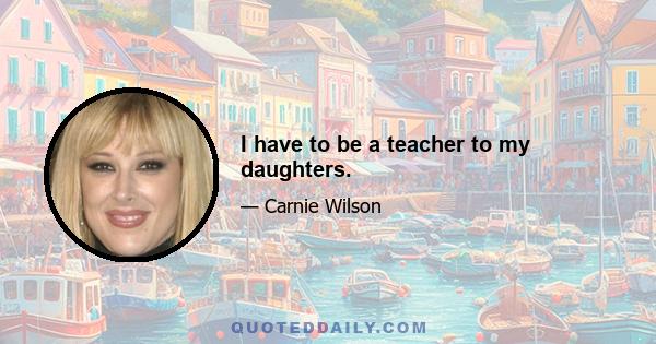 I have to be a teacher to my daughters.