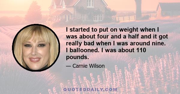 I started to put on weight when I was about four and a half and it got really bad when I was around nine. I ballooned. I was about 110 pounds.