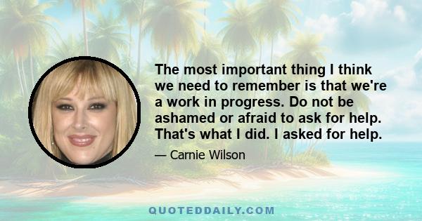 The most important thing I think we need to remember is that we're a work in progress. Do not be ashamed or afraid to ask for help. That's what I did. I asked for help.