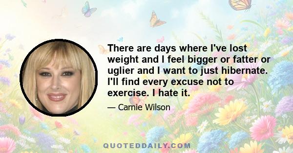 There are days where I've lost weight and I feel bigger or fatter or uglier and I want to just hibernate. I'll find every excuse not to exercise. I hate it.