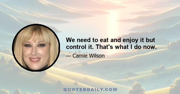 We need to eat and enjoy it but control it. That's what I do now.