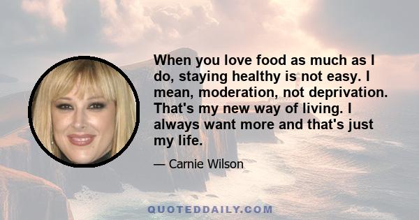 When you love food as much as I do, staying healthy is not easy. I mean, moderation, not deprivation. That's my new way of living. I always want more and that's just my life.