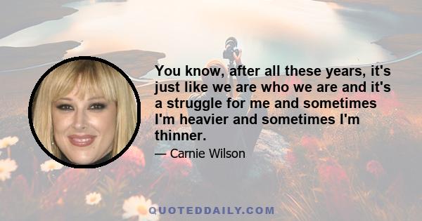 You know, after all these years, it's just like we are who we are and it's a struggle for me and sometimes I'm heavier and sometimes I'm thinner.