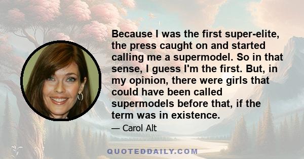 Because I was the first super-elite, the press caught on and started calling me a supermodel. So in that sense, I guess I'm the first. But, in my opinion, there were girls that could have been called supermodels before