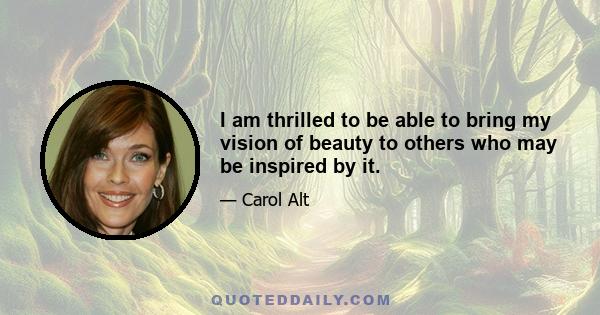 I am thrilled to be able to bring my vision of beauty to others who may be inspired by it.