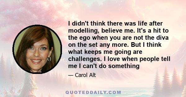 I didn't think there was life after modelling, believe me. It's a hit to the ego when you are not the diva on the set any more. But I think what keeps me going are challenges. I love when people tell me I can't do