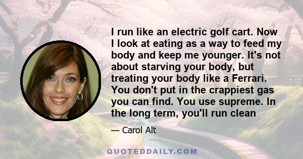 I run like an electric golf cart. Now I look at eating as a way to feed my body and keep me younger. It's not about starving your body, but treating your body like a Ferrari. You don't put in the crappiest gas you can