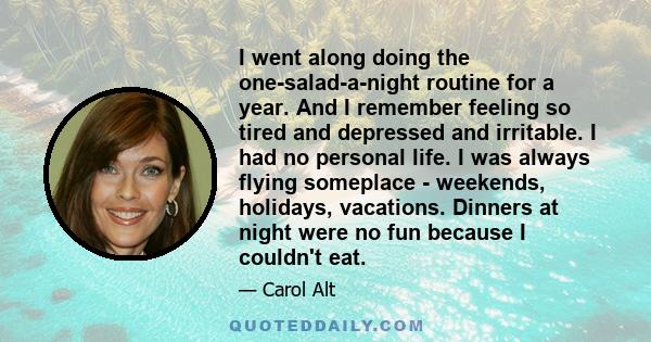 I went along doing the one-salad-a-night routine for a year. And I remember feeling so tired and depressed and irritable. I had no personal life. I was always flying someplace - weekends, holidays, vacations. Dinners at 