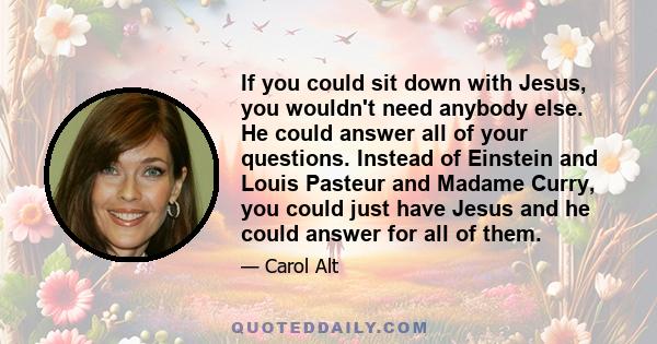 If you could sit down with Jesus, you wouldn't need anybody else. He could answer all of your questions. Instead of Einstein and Louis Pasteur and Madame Curry, you could just have Jesus and he could answer for all of