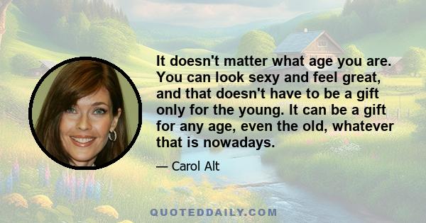 It doesn't matter what age you are. You can look sexy and feel great, and that doesn't have to be a gift only for the young. It can be a gift for any age, even the old, whatever that is nowadays.