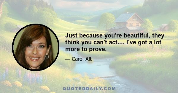 Just because you're beautiful, they think you can't act.... I've got a lot more to prove.