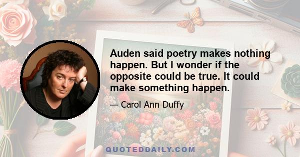 Auden said poetry makes nothing happen. But I wonder if the opposite could be true. It could make something happen.