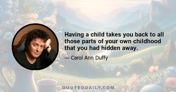 Having a child takes you back to all those parts of your own childhood that you had hidden away.