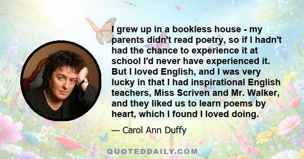 I grew up in a bookless house - my parents didn't read poetry, so if I hadn't had the chance to experience it at school I'd never have experienced it. But I loved English, and I was very lucky in that I had