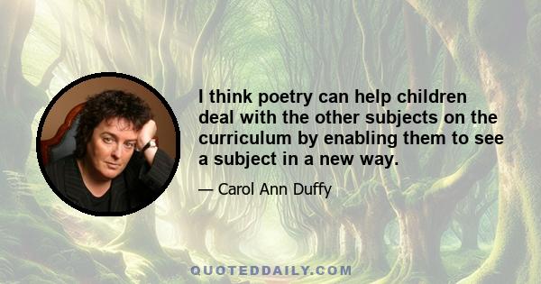 I think poetry can help children deal with the other subjects on the curriculum by enabling them to see a subject in a new way.