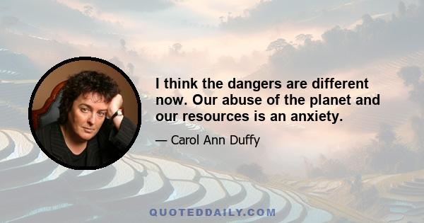 I think the dangers are different now. Our abuse of the planet and our resources is an anxiety.