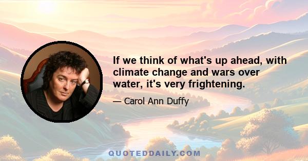 If we think of what's up ahead, with climate change and wars over water, it's very frightening.