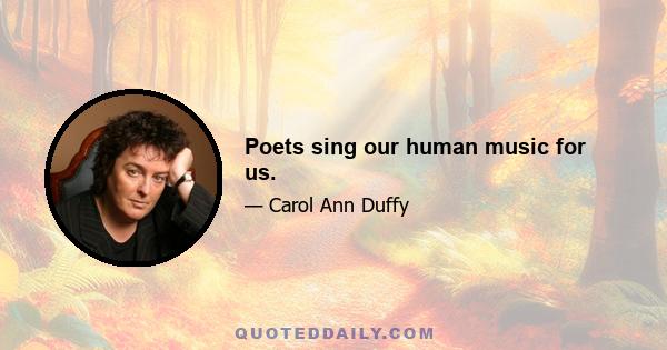 Poets sing our human music for us.