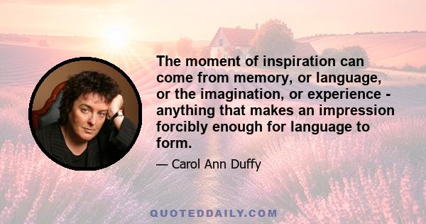 The moment of inspiration can come from memory, or language, or the imagination, or experience - anything that makes an impression forcibly enough for language to form.