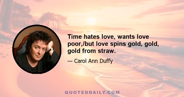 Time hates love, wants love poor,/but love spins gold, gold, gold from straw.