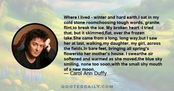 Where I lived - winter and hard earth.I sat in my cold stone roomchoosing tough words, granite, flint,to break the ice. My broken heart -I tried that, but it skimmed,flat, over the frozen lake.She came from a long, long 