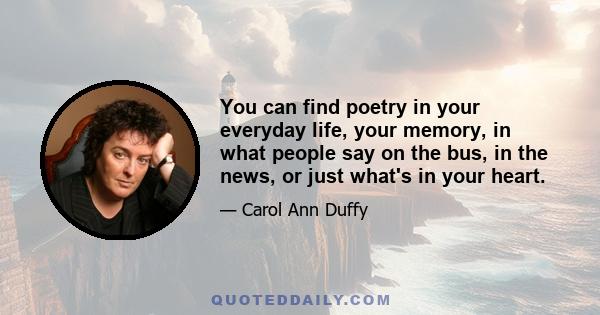 You can find poetry in your everyday life, your memory, in what people say on the bus, in the news, or just what's in your heart.