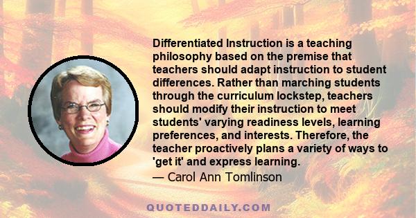 Differentiated Instruction is a teaching philosophy based on the premise that teachers should adapt instruction to student differences. Rather than marching students through the curriculum lockstep, teachers should