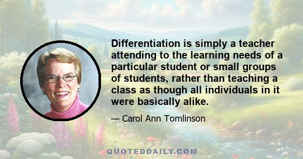 Differentiation is simply a teacher attending to the learning needs of a particular student or small groups of students, rather than teaching a class as though all individuals in it were basically alike.