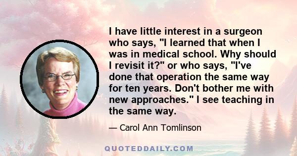 I have little interest in a surgeon who says, I learned that when I was in medical school. Why should I revisit it? or who says, I've done that operation the same way for ten years. Don't bother me with new approaches.