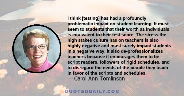 I think [testing] has had a profoundly problematic impact on student learning. It must seem to students that their worth as individuals is equivalent to their test score. The stress the high stakes culture has on