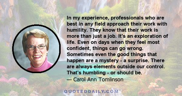 In my experience, professionals who are best in any field approach their work with humility. They know that their work is more than just a job. It's an exploration of life. Even on days when they feel most confident,