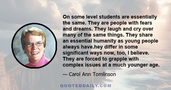 On some level students are essentially the same. They are people with fears and dreams. They laugh and cry over many of the same things. They share an essential humanity as young people always have.hey differ in some