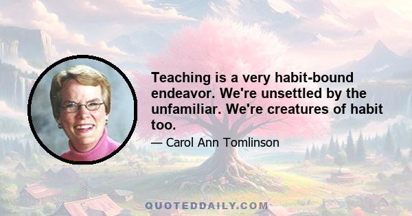 Teaching is a very habit-bound endeavor. We're unsettled by the unfamiliar. We're creatures of habit too.