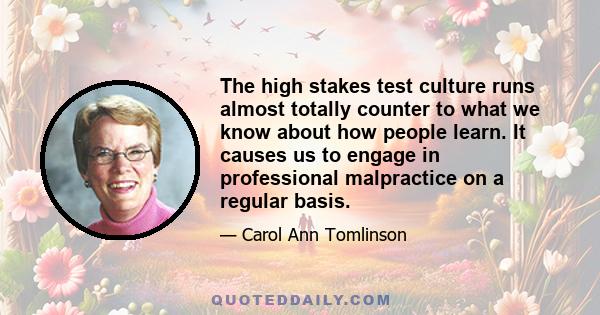 The high stakes test culture runs almost totally counter to what we know about how people learn. It causes us to engage in professional malpractice on a regular basis.