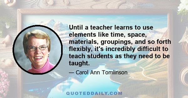 Until a teacher learns to use elements like time, space, materials, groupings, and so forth flexibly, it's incredibly difficult to teach students as they need to be taught.