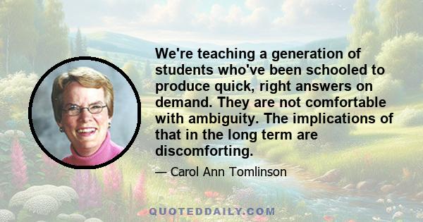 We're teaching a generation of students who've been schooled to produce quick, right answers on demand. They are not comfortable with ambiguity. The implications of that in the long term are discomforting.