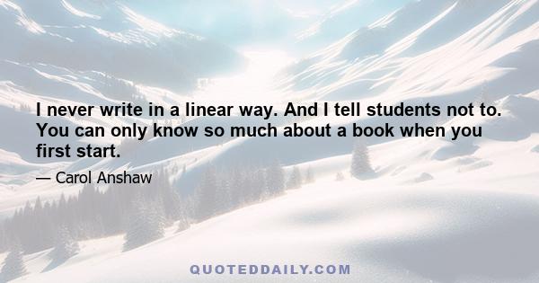 I never write in a linear way. And I tell students not to. You can only know so much about a book when you first start.