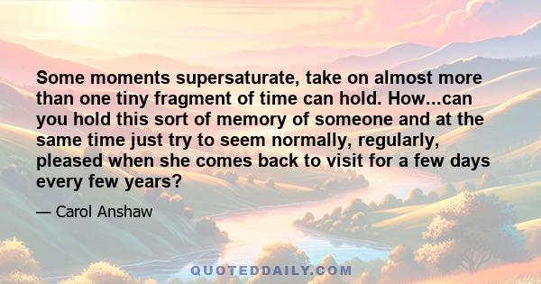 Some moments supersaturate, take on almost more than one tiny fragment of time can hold. How...can you hold this sort of memory of someone and at the same time just try to seem normally, regularly, pleased when she