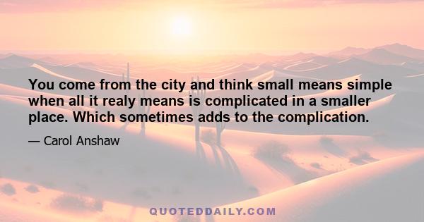 You come from the city and think small means simple when all it realy means is complicated in a smaller place. Which sometimes adds to the complication.