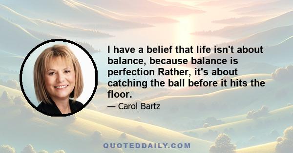 I have a belief that life isn't about balance, because balance is perfection Rather, it's about catching the ball before it hits the floor.