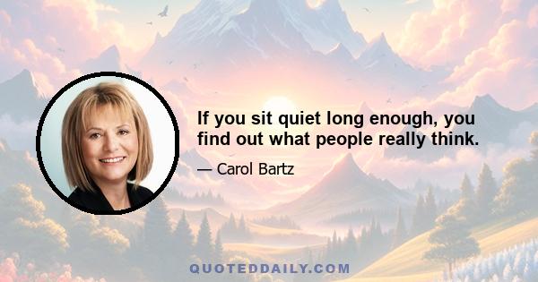 If you sit quiet long enough, you find out what people really think.