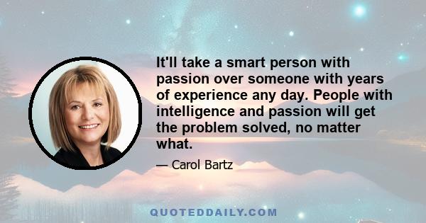 It'll take a smart person with passion over someone with years of experience any day. People with intelligence and passion will get the problem solved, no matter what.