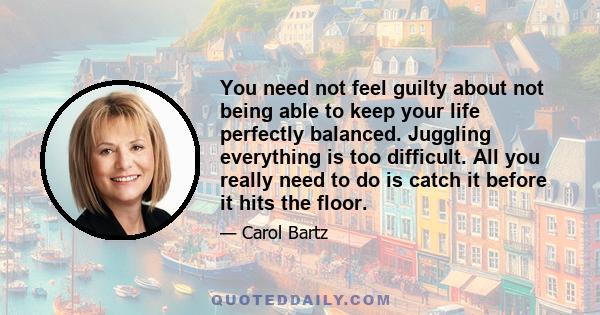 You need not feel guilty about not being able to keep your life perfectly balanced. Juggling everything is too difficult. All you really need to do is catch it before it hits the floor.