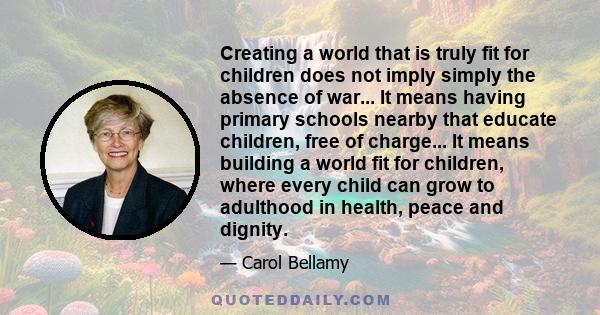 Creating a world that is truly fit for children does not imply simply the absence of war... It means having primary schools nearby that educate children, free of charge... It means building a world fit for children,