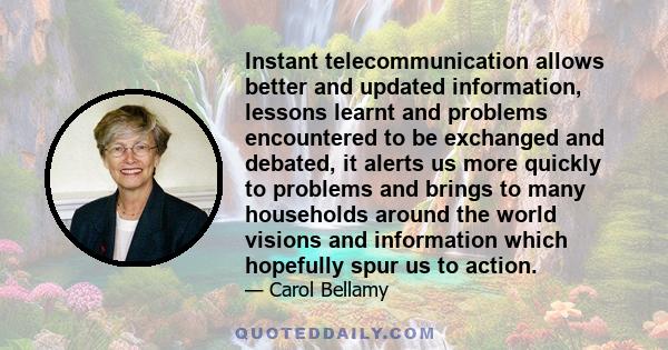 Instant telecommunication allows better and updated information, lessons learnt and problems encountered to be exchanged and debated, it alerts us more quickly to problems and brings to many households around the world